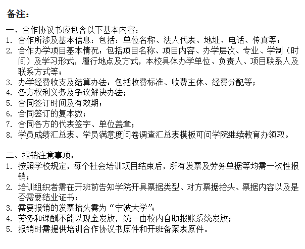 文本框: 备注：一、合作协议书应包含以下基本内容：1.	合作所涉及基本信息：包括：单位名称、法人代表、地址、电话、传真等；2.	合作办学项目基本情况：包括项目名称、项目内容、办学层次、专业、学制（时间）及学习形式，履行地点及方式，本校具体办学单位、负责人、项目联系人及联系方式等；3.	办学经费收支及结算办法：包括收费标准、收费主体、经费分配等；4.	各方权利义务及争议解决办法；5.	合同签订时间及有效期；6.	合同签订的复本数；7.	合同各方的代表签字、单位盖章；8.	学员成绩汇总表、学员满意度问卷调查汇总表模板可问学院继续教育办领取。二、报销注意事项：1.	按照学校规定，每个社会培训项目结束后，所有发票及劳务单据等均需一次性报销；2.	培训组织者需在开班前告知学院开具票据类型、对方票据抬头、票据内容以及是否需要结业证书；3.	需要报销的发票抬头需为“捷克论坛
”；4.	劳务和课酬不能以现金发放，统一由校内自助报账系统发放；5.	报销时需提供培训合作协议书原件和开班备案表原件。